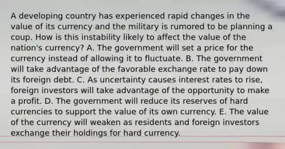 A developing country has experienced rapid changes in the value of its currency and the military is rumored to be planning a coup. How is this instability likely to affect the value of the​ nation's currency? A. The government will set a price for the currency instead of allowing it to fluctuate. B. The government will take advantage of the favorable exchange rate to pay down its foreign debt. C. As uncertainty causes interest rates to​ rise, foreign investors will take advantage of the opportunity to make a profit. D. The government will reduce its reserves of hard currencies to support the value of its own currency. E. The value of the currency will weaken as residents and foreign investors exchange their holdings for hard currency.