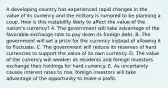 A developing country has experienced rapid changes in the value of its currency and the military is rumored to be planning a coup. How is this instability likely to affect the value of the​ nation's currency? A. The government will take advantage of the favorable exchange rate to pay down its foreign debt. B. The government will set a price for the currency instead of allowing it to fluctuate. C. The government will reduce its reserves of hard currencies to support the value of its own currency. D. The value of the currency will weaken as residents and foreign investors exchange their holdings for hard currency. E. As uncertainty causes interest rates to​ rise, foreign investors will take advantage of the opportunity to make a profit.