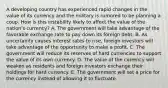 A developing country has experienced rapid changes in the value of its currency and the military is rumored to be planning a coup. How is this instability likely to affect the value of the​ nation's currency? A. The government will take advantage of the favorable exchange rate to pay down its foreign debt. B. As uncertainty causes interest rates to​ rise, foreign investors will take advantage of the opportunity to make a profit. C. The government will reduce its reserves of hard currencies to support the value of its own currency. D. The value of the currency will weaken as residents and foreign investors exchange their holdings for hard currency. E. The government will set a price for the currency instead of allowing it to fluctuate.