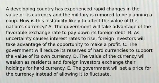 A developing country has experienced rapid changes in the value of its currency and the military is rumored to be planning a coup. How is this instability likely to affect the value of the​ nation's currency? A. The government will take advantage of the favorable exchange rate to pay down its foreign debt. B. As uncertainty causes interest rates to​ rise, foreign investors will take advantage of the opportunity to make a profit. C. The government will reduce its reserves of hard currencies to support the value of its own currency. D. The value of the currency will weaken as residents and foreign investors exchange their holdings for hard currency. E. The government will set a price for the currency instead of allowing it to fluctuate.