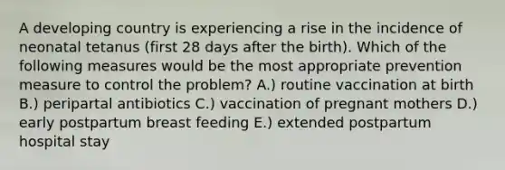 A developing country is experiencing a rise in the incidence of neonatal tetanus (first 28 days after the birth). Which of the following measures would be the most appropriate prevention measure to control the problem? A.) routine vaccination at birth B.) peripartal antibiotics C.) vaccination of pregnant mothers D.) early postpartum breast feeding E.) extended postpartum hospital stay