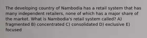 The developing country of Nambodia has a retail system that has many independent retailers, none of which has a major share of the market. What is Nambodia's retail system called? A) fragmented B) concentrated C) consolidated D) exclusive E) focused