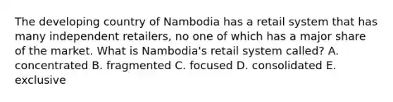 The developing country of Nambodia has a retail system that has many independent retailers, no one of which has a major share of the market. What is Nambodia's retail system called? A. concentrated B. fragmented C. focused D. consolidated E. exclusive