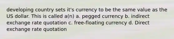 developing country sets it's currency to be the same value as the US dollar. This is called a(n) a. pegged currency b. indirect exchange rate quotation c. free-floating currency d. Direct exchange rate quotation