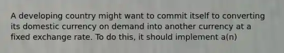 A developing country might want to commit itself to converting its domestic currency on demand into another currency at a fixed exchange rate. To do this, it should implement a(n)