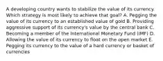 A developing country wants to stabilize the value of its currency. Which strategy is most likely to achieve that​ goal? A. Pegging the value of its currency to an established value of gold B. Providing aggressive support of its​ currency's value by the central bank C. Becoming a member of the International Monetary Fund​ (IMF) D. Allowing the value of its currency to float on the open market E. Pegging its currency to the value of a hard currency or basket of currencies