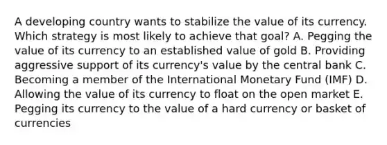 A developing country wants to stabilize the value of its currency. Which strategy is most likely to achieve that​ goal? A. Pegging the value of its currency to an established value of gold B. Providing aggressive support of its​ currency's value by the central bank C. Becoming a member of the International Monetary Fund​ (IMF) D. Allowing the value of its currency to float on the open market E. Pegging its currency to the value of a hard currency or basket of currencies