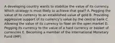 A developing country wants to stabilize the value of its currency. Which strategy is most likely to achieve that​ goal? A. Pegging the value of its currency to an established value of gold B. Providing aggressive support of its​ currency's value by the central bank C. Allowing the value of its currency to float on the open market D. Pegging its currency to the value of a hard currency or basket of currencies E. Becoming a member of the International Monetary Fund​ (IMF)