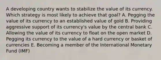 A developing country wants to stabilize the value of its currency. Which strategy is most likely to achieve that​ goal? A. Pegging the value of its currency to an established value of gold B. Providing aggressive support of its​ currency's value by the central bank C. Allowing the value of its currency to float on the open market D. Pegging its currency to the value of a hard currency or basket of currencies E. Becoming a member of the International Monetary Fund​ (IMF)