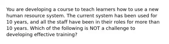 You are developing a course to teach learners how to use a new human resource system. The current system has been used for 10 years, and all the staff have been in their roles for more than 10 years. Which of the following is NOT a challenge to developing effective training?