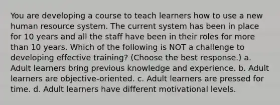 You are developing a course to teach learners how to use a new human resource system. The current system has been in place for 10 years and all the staff have been in their roles for more than 10 years. Which of the following is NOT a challenge to developing effective training? (Choose the best response.) a. Adult learners bring previous knowledge and experience. b. Adult learners are objective-oriented. c. Adult learners are pressed for time. d. Adult learners have different motivational levels.