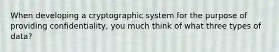 When developing a cryptographic system for the purpose of providing confidentiality, you much think of what three types of data?