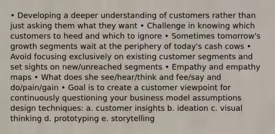 • Developing a deeper understanding of customers rather than just asking them what they want • Challenge in knowing which customers to heed and which to ignore • Sometimes tomorrow's growth segments wait at the periphery of today's cash cows • Avoid focusing exclusively on existing customer segments and set sights on new/unreached segments • Empathy and empathy maps • What does she see/hear/think and fee/say and do/pain/gain • Goal is to create a customer viewpoint for continuously questioning your business model assumptions design techniques: a. customer insights b. ideation c. visual thinking d. prototyping e. storytelling