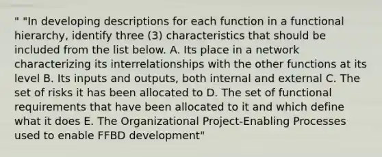 " "In developing descriptions for each function in a functional hierarchy, identify three (3) characteristics that should be included from the list below. A. Its place in a network characterizing its interrelationships with the other functions at its level B. Its inputs and outputs, both internal and external C. The set of risks it has been allocated to D. The set of functional requirements that have been allocated to it and which define what it does E. The Organizational Project-Enabling Processes used to enable FFBD development"