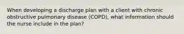 When developing a discharge plan with a client with chronic obstructive pulmonary disease (COPD), what information should the nurse include in the plan?