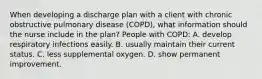 When developing a discharge plan with a client with chronic obstructive pulmonary disease (COPD), what information should the nurse include in the plan? People with COPD: A. develop respiratory infections easily. B. usually maintain their current status. C. less supplemental oxygen. D. show permanent improvement.