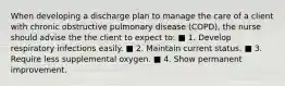 When developing a discharge plan to manage the care of a client with chronic obstructive pulmonary disease (COPD), the nurse should advise the the client to expect to: ■ 1. Develop respiratory infections easily. ■ 2. Maintain current status. ■ 3. Require less supplemental oxygen. ■ 4. Show permanent improvement.