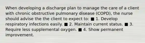 When developing a discharge plan to manage the care of a client with chronic obstructive pulmonary disease (COPD), the nurse should advise the the client to expect to: ■ 1. Develop respiratory infections easily. ■ 2. Maintain current status. ■ 3. Require less supplemental oxygen. ■ 4. Show permanent improvement.