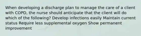 When developing a discharge plan to manage the care of a client with COPD, the nurse should anticipate that the client will do which of the following? Develop infections easily Maintain current status Require less supplemental oxygen Show permanent improvement