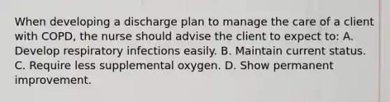 When developing a discharge plan to manage the care of a client with COPD, the nurse should advise the client to expect to: A. Develop respiratory infections easily. B. Maintain current status. C. Require less supplemental oxygen. D. Show permanent improvement.