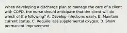 When developing a discharge plan to manage the care of a client with COPD, the nurse should anticipate that the client will do which of the following? A. Develop infections easily. B. Maintain current status. C. Require less supplemental oxygen. D. Show permanent improvement.