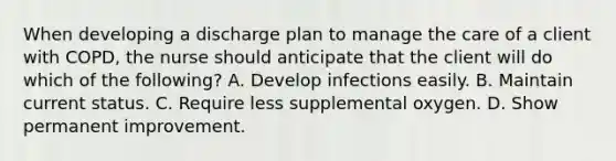 When developing a discharge plan to manage the care of a client with COPD, the nurse should anticipate that the client will do which of the following? A. Develop infections easily. B. Maintain current status. C. Require less supplemental oxygen. D. Show permanent improvement.