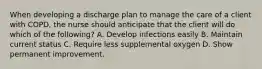 When developing a discharge plan to manage the care of a client with COPD, the nurse should anticipate that the client will do which of the following? A. Develop infections easily B. Maintain current status C. Require less supplemental oxygen D. Show permanent improvement.