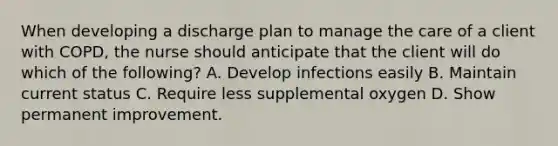 When developing a discharge plan to manage the care of a client with COPD, the nurse should anticipate that the client will do which of the following? A. Develop infections easily B. Maintain current status C. Require less supplemental oxygen D. Show permanent improvement.