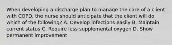 When developing a discharge plan to manage the care of a client with COPD, the nurse should anticipate that the client will do which of the following? A. Develop infections easily B. Maintain current status C. Require less supplemental oxygen D. Show permanent improvement