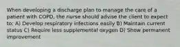 When developing a discharge plan to manage the care of a patient with COPD, the nurse should advise the client to expect to: A) Develop respiratory infections easily B) Maintain current status C) Require less supplemental oxygen D) Show permanent improvement