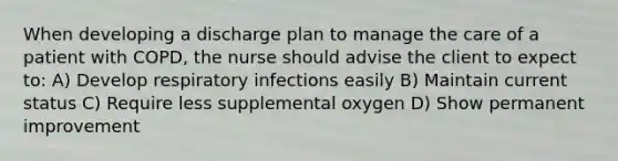 When developing a discharge plan to manage the care of a patient with COPD, the nurse should advise the client to expect to: A) Develop respiratory infections easily B) Maintain current status C) Require less supplemental oxygen D) Show permanent improvement