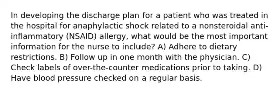 In developing the discharge plan for a patient who was treated in the hospital for anaphylactic shock related to a nonsteroidal anti-inflammatory (NSAID) allergy, what would be the most important information for the nurse to include? A) Adhere to dietary restrictions. B) Follow up in one month with the physician. C) Check labels of over-the-counter medications prior to taking. D) Have blood pressure checked on a regular basis.