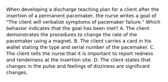 When developing a discharge teaching plan for a client after the insertion of a permanent pacemaker, the nurse writes a goal of "The client will verbalize symptoms of pacemaker failure." Which behavior indicates that the goal has been met? A. The client demonstrates the procedures to change the rate of the pacemaker using a magnet. B. The client carries a card in his wallet stating the type and serial number of the pacemaker. C. The client tells the nurse that it is important to report redness and tenderness at the insertion site. D. The client states that changes in the pulse and feelings of dizziness are significant changes.