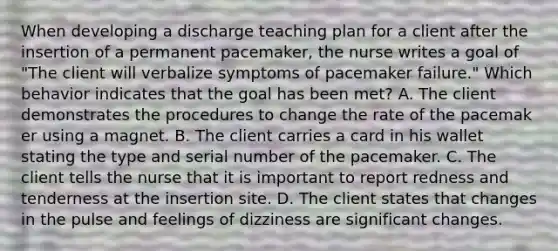 When developing a discharge teaching plan for a client after the insertion of a permanent pacemaker, the nurse writes a goal of "The client will verbalize symptoms of pacemaker failure." Which behavior indicates that the goal has been met? A. The client demonstrates the procedures to change the rate of the pacemak er using a magnet. B. The client carries a card in his wallet stating the type and serial number of the pacemaker. C. The client tells the nurse that it is important to report redness and tenderness at the insertion site. D. The client states that changes in the pulse and feelings of dizziness are significant changes.