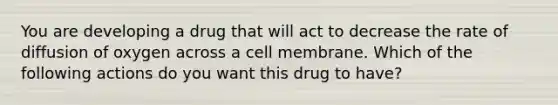 You are developing a drug that will act to decrease the rate of diffusion of oxygen across a cell membrane. Which of the following actions do you want this drug to have?