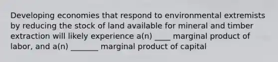 Developing economies that respond to environmental extremists by reducing the stock of land available for mineral and timber extraction will likely experience a(n) ____ marginal product of labor, and a(n) _______ marginal product of capital