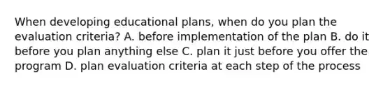 When developing educational plans, when do you plan the evaluation criteria? A. before implementation of the plan B. do it before you plan anything else C. plan it just before you offer the program D. plan evaluation criteria at each step of the process