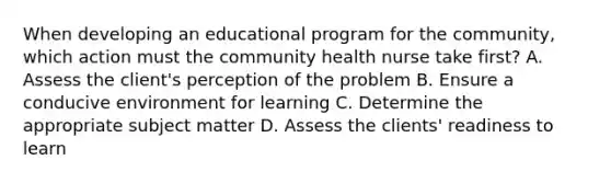 When developing an educational program for the community, which action must the community health nurse take first? A. Assess the client's perception of the problem B. Ensure a conducive environment for learning C. Determine the appropriate subject matter D. Assess the clients' readiness to learn