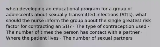 when developing an educational program for a group of adolescents about sexually transmitted infections (STIs), what should the nurse inform the group about the single greatest risk factor for contracting an STI? · The type of contraception used · The number of times the person has contact with a partner · Where the patient lives · The number of sexual partners