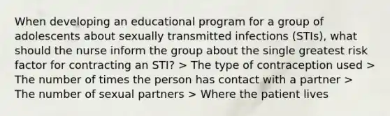 When developing an educational program for a group of adolescents about sexually transmitted infections (STIs), what should the nurse inform the group about the single greatest risk factor for contracting an STI? > The type of contraception used > The number of times the person has contact with a partner > The number of sexual partners > Where the patient lives