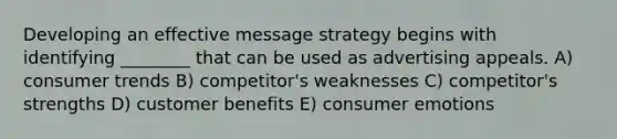 Developing an effective message strategy begins with identifying ________ that can be used as advertising appeals. A) consumer trends B) competitor's weaknesses C) competitor's strengths D) customer benefits E) consumer emotions