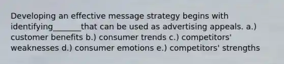 Developing an effective message strategy begins with identifying_______that can be used as advertising appeals. a.) customer benefits b.) consumer trends c.) competitors' weaknesses d.) consumer emotions e.) competitors' strengths