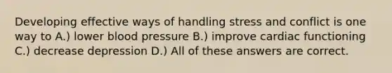 Developing effective ways of handling stress and conflict is one way to A.) lower blood pressure B.) improve cardiac functioning C.) decrease depression D.) All of these answers are correct.