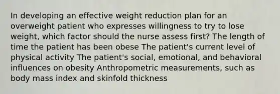 In developing an effective weight reduction plan for an overweight patient who expresses willingness to try to lose weight, which factor should the nurse assess first? The length of time the patient has been obese The patient's current level of physical activity The patient's social, emotional, and behavioral influences on obesity Anthropometric measurements, such as body mass index and skinfold thickness