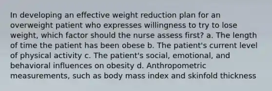 In developing an effective weight reduction plan for an overweight patient who expresses willingness to try to lose weight, which factor should the nurse assess first? a. The length of time the patient has been obese b. The patient's current level of physical activity c. The patient's social, emotional, and behavioral influences on obesity d. Anthropometric measurements, such as body mass index and skinfold thickness