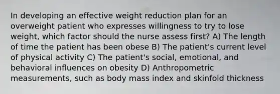 In developing an effective weight reduction plan for an overweight patient who expresses willingness to try to lose weight, which factor should the nurse assess first? A) The length of time the patient has been obese B) The patient's current level of physical activity C) The patient's social, emotional, and behavioral influences on obesity D) Anthropometric measurements, such as body mass index and skinfold thickness