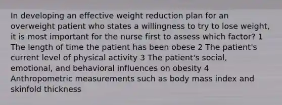 In developing an effective weight reduction plan for an overweight patient who states a willingness to try to lose weight, it is most important for the nurse first to assess which factor? 1 The length of time the patient has been obese 2 The patient's current level of physical activity 3 The patient's social, emotional, and behavioral influences on obesity 4 Anthropometric measurements such as body mass index and skinfold thickness