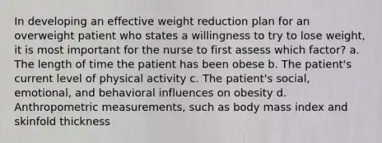 In developing an effective weight reduction plan for an overweight patient who states a willingness to try to lose weight, it is most important for the nurse to first assess which factor? a. The length of time the patient has been obese b. The patient's current level of physical activity c. The patient's social, emotional, and behavioral influences on obesity d. Anthropometric measurements, such as body mass index and skinfold thickness