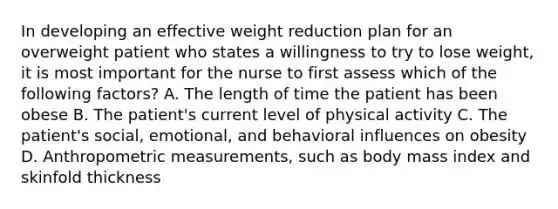 In developing an effective weight reduction plan for an overweight patient who states a willingness to try to lose weight, it is most important for the nurse to first assess which of the following factors? A. The length of time the patient has been obese B. The patient's current level of physical activity C. The patient's social, emotional, and behavioral influences on obesity D. Anthropometric measurements, such as body mass index and skinfold thickness