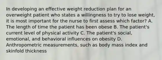 In developing an effective weight reduction plan for an overweight patient who states a willingness to try to lose weight, it is most important for the nurse to first assess which factor? A. The length of time the patient has been obese B. The patient's current level of physical activity C. The patient's social, emotional, and behavioral influences on obesity D. Anthropometric measurements, such as body mass index and skinfold thickness